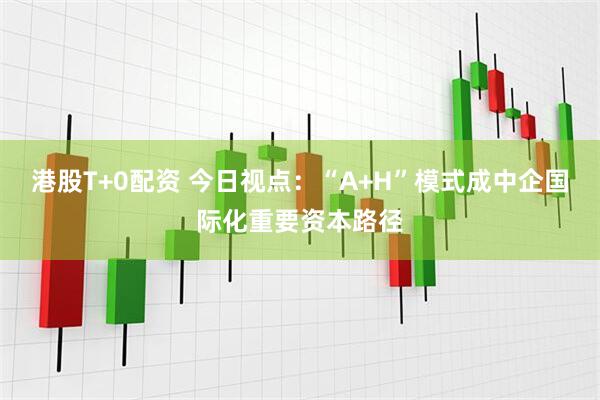 港股T+0配资 今日视点：“A+H”模式成中企国际化重要资本路径