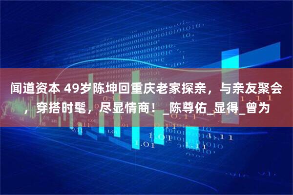 闻道资本 49岁陈坤回重庆老家探亲，与亲友聚会，穿搭时髦，尽显情商！_陈尊佑_显得_曾为