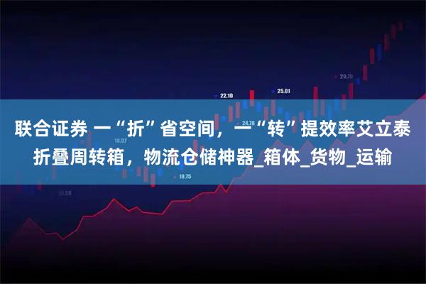 联合证券 一“折”省空间，一“转”提效率艾立泰折叠周转箱，物流仓储神器_箱体_货物_运输