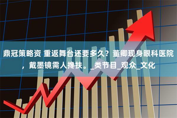 鼎冠策略资 重返舞台还要多久？董卿现身眼科医院，戴墨镜需人搀扶。_类节目_观众_文化