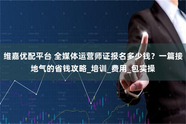 维嘉优配平台 全媒体运营师证报名多少钱？一篇接地气的省钱攻略_培训_费用_包实操