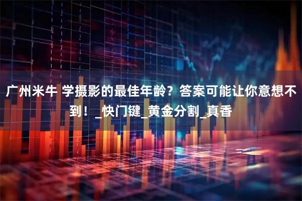 广州米牛 学摄影的最佳年龄？答案可能让你意想不到！_快门键_黄金分割_真香