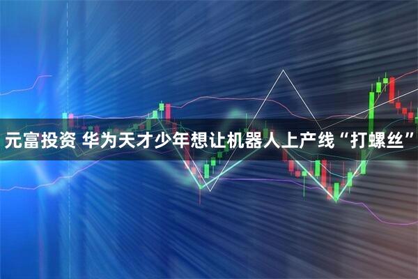 元富投资 华为天才少年想让机器人上产线“打螺丝”
