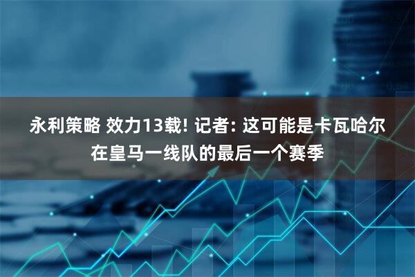 永利策略 效力13载! 记者: 这可能是卡瓦哈尔在皇马一线队的最后一个赛季