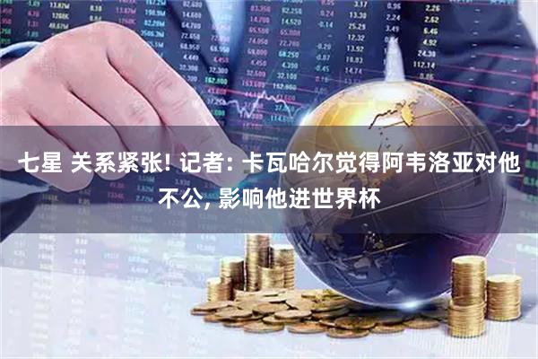 七星 关系紧张! 记者: 卡瓦哈尔觉得阿韦洛亚对他不公, 影响他进世界杯