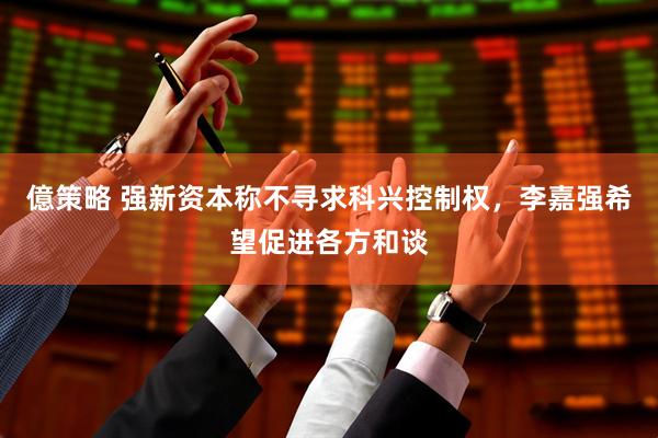 億策略 强新资本称不寻求科兴控制权，李嘉强希望促进各方和谈