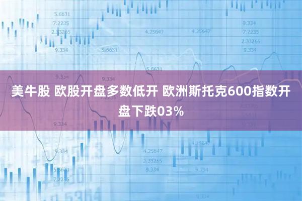 美牛股 欧股开盘多数低开 欧洲斯托克600指数开盘下跌03%