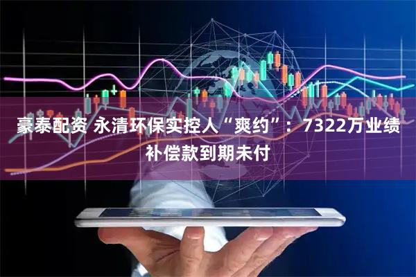 豪泰配资 永清环保实控人“爽约”：7322万业绩补偿款到期未付