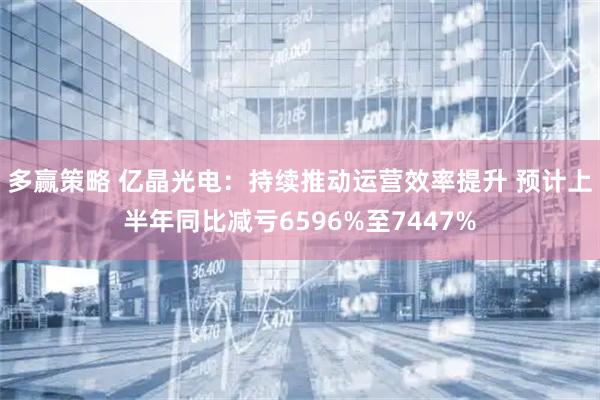 多赢策略 亿晶光电：持续推动运营效率提升 预计上半年同比减亏6596%至7447%