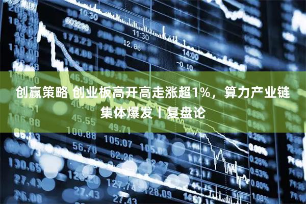创赢策略 创业板高开高走涨超1%，算力产业链集体爆发丨复盘论