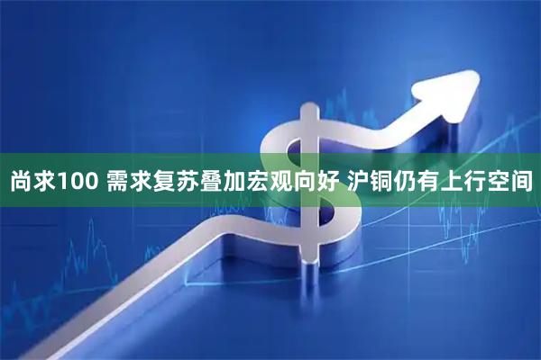 尚求100 需求复苏叠加宏观向好 沪铜仍有上行空间