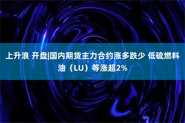 上升浪 开盘|国内期货主力合约涨多跌少 低硫燃料油（LU）等涨超2%
