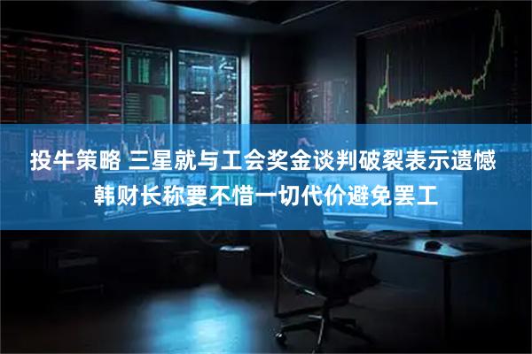投牛策略 三星就与工会奖金谈判破裂表示遗憾 韩财长称要不惜一切代价避免罢工