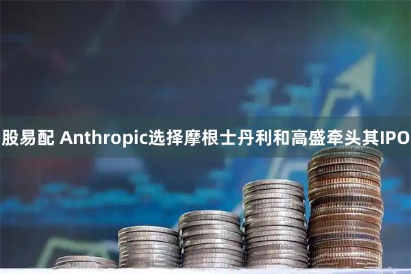 股易配 Anthropic选择摩根士丹利和高盛牵头其IPO