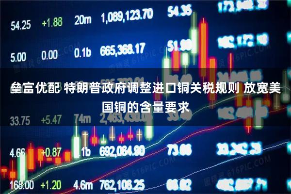 垒富优配 特朗普政府调整进口铜关税规则 放宽美国铜的含量要求