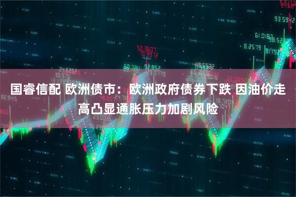 国睿信配 欧洲债市：欧洲政府债券下跌 因油价走高凸显通胀压力加剧风险