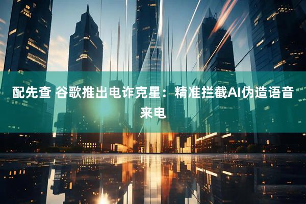 配先查 谷歌推出电诈克星:精准拦截AI伪造语音来电