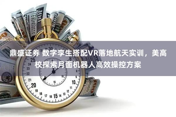 鼎盛证券 数字孪生搭配VR落地航天实训，美高校探索月面机器人高效操控方案