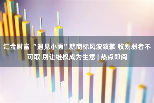 汇金财富 “遇见小面”就商标风波致歉 收割弱者不可取 别让维权成为生意 | 热点即阅