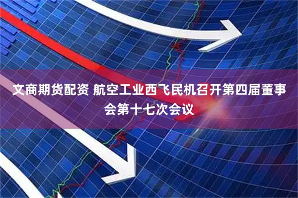 文商期货配资 航空工业西飞民机召开第四届董事会第十七次会议