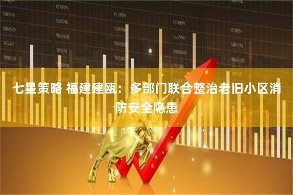 七星策略 福建建瓯：多部门联合整治老旧小区消防安全隐患