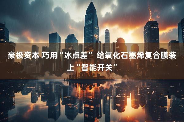 豪极资本 巧用“冰点差” 给氧化石墨烯复合膜装上“智能开关”