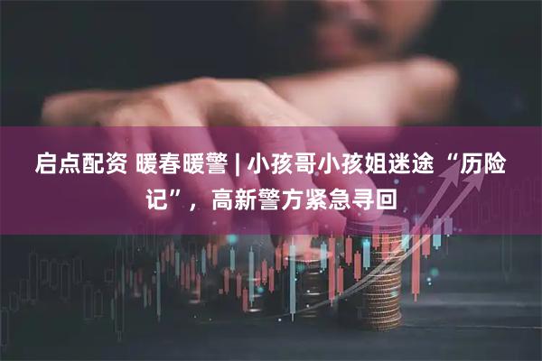 启点配资 暖春暖警 | 小孩哥小孩姐迷途 “历险记”，高新警方紧急寻回
