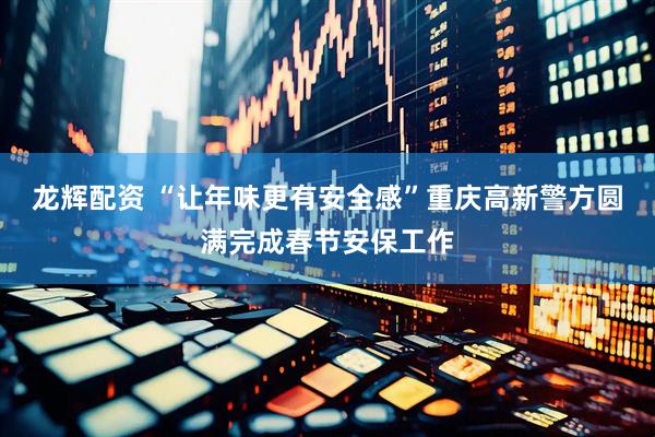 龙辉配资 “让年味更有安全感”重庆高新警方圆满完成春节安保工作
